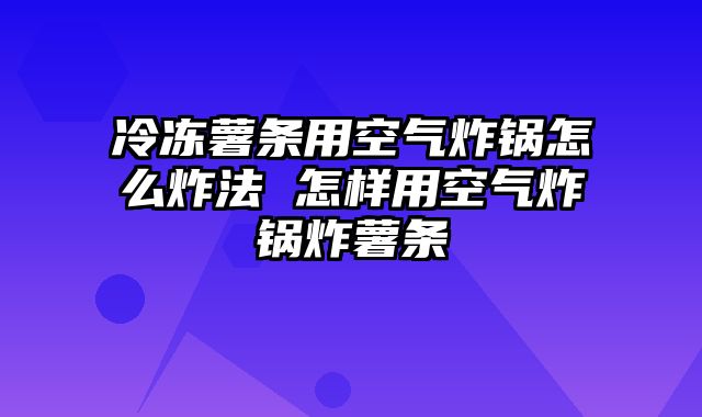冷冻薯条用空气炸锅怎么炸法 怎样用空气炸锅炸薯条