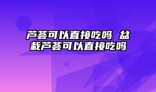 芦荟可以直接吃吗 盆栽芦荟可以直接吃吗