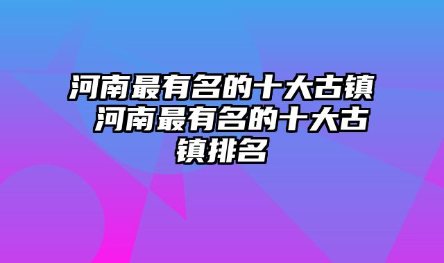 河南最有名的十大古镇 河南最有名的十大古镇排名