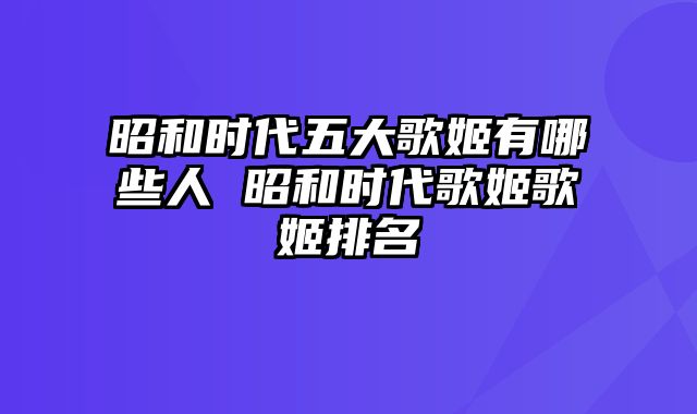 昭和时代五大歌姬有哪些人 昭和时代歌姬歌姬排名