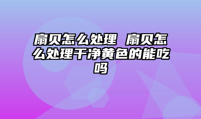 扇贝怎么处理 扇贝怎么处理干净黄色的能吃吗
