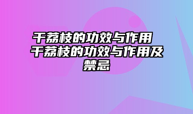 干荔枝的功效与作用 干荔枝的功效与作用及禁忌