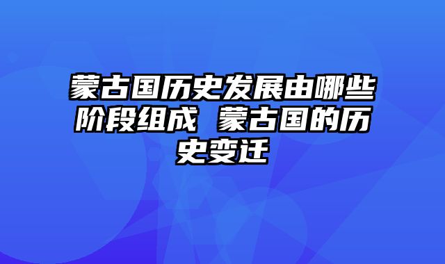 蒙古国历史发展由哪些阶段组成 蒙古国的历史变迁