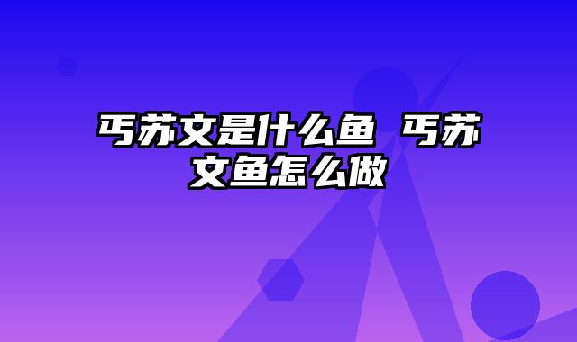 丐苏文是什么鱼 丐苏文鱼怎么做
