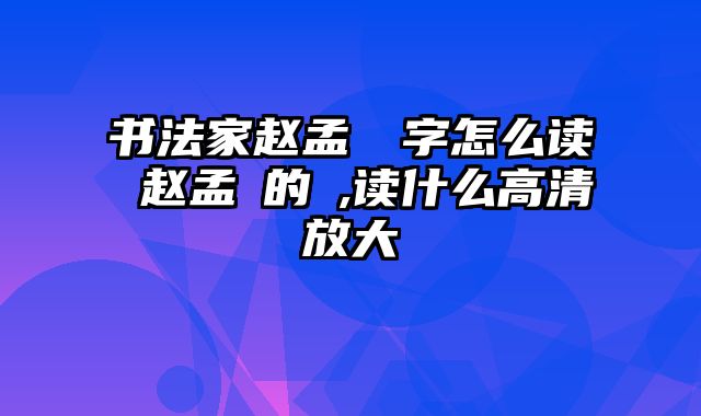 书法家赵孟頫頫字怎么读 赵孟頫的頫,读什么高清放大