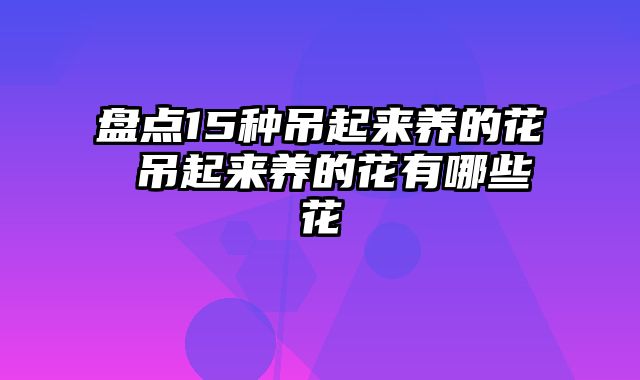 盘点15种吊起来养的花 吊起来养的花有哪些花