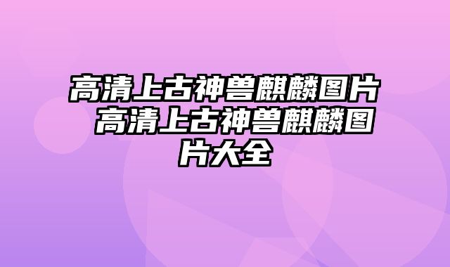 高清上古神兽麒麟图片 高清上古神兽麒麟图片大全