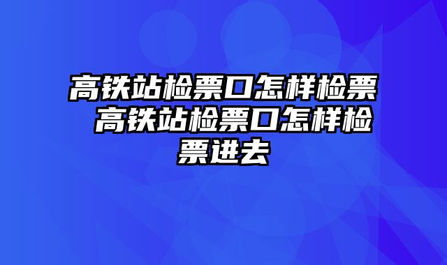 高铁站检票口怎样检票 高铁站检票口怎样检票进去
