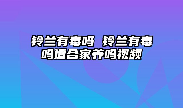 铃兰有毒吗 铃兰有毒吗适合家养吗视频