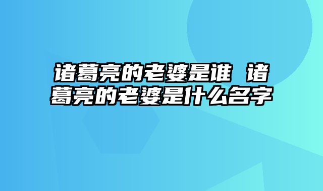 诸葛亮的老婆是谁 诸葛亮的老婆是什么名字