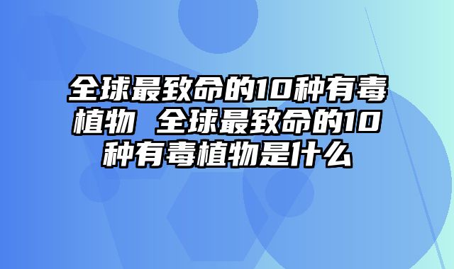 全球最致命的10种有毒植物 全球最致命的10种有毒植物是什么