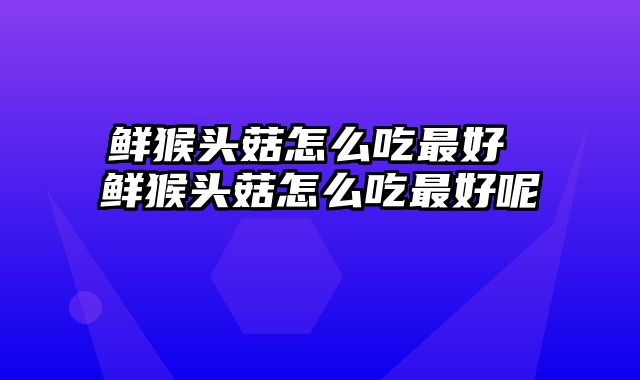 鲜猴头菇怎么吃最好 鲜猴头菇怎么吃最好呢