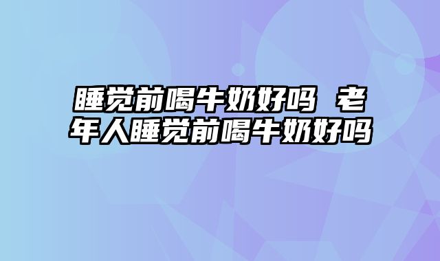 睡觉前喝牛奶好吗 老年人睡觉前喝牛奶好吗