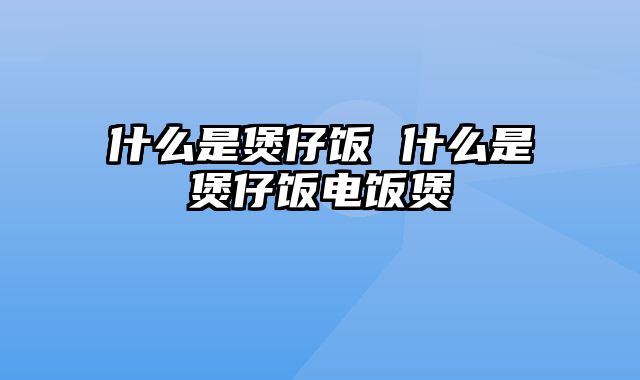 什么是煲仔饭 什么是煲仔饭电饭煲