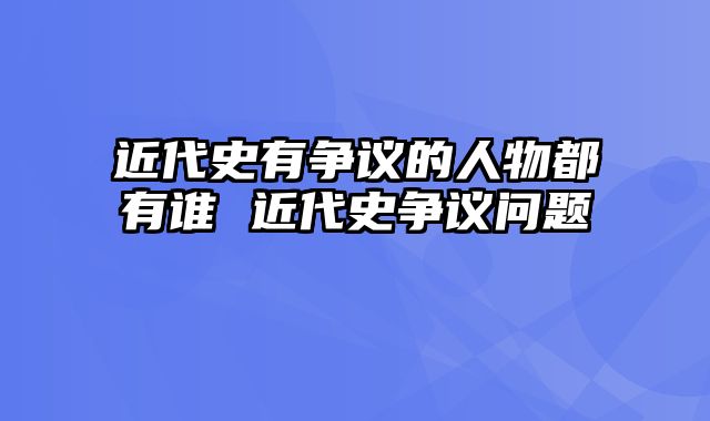 近代史有争议的人物都有谁 近代史争议问题