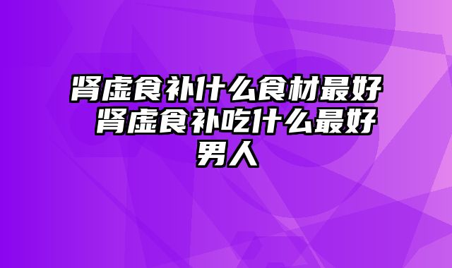 肾虚食补什么食材最好 肾虚食补吃什么最好男人