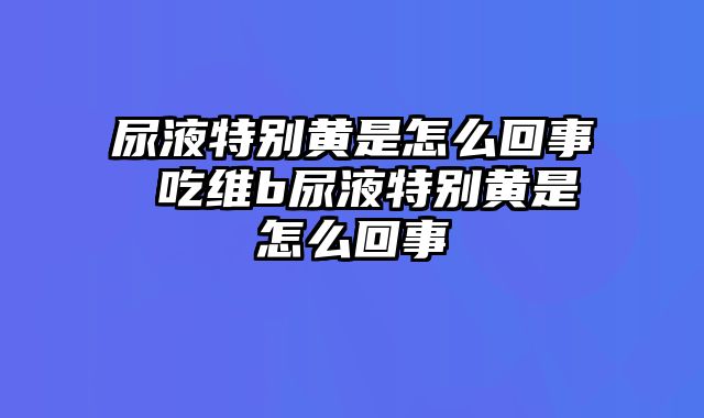 尿液特别黄是怎么回事 吃维b尿液特别黄是怎么回事