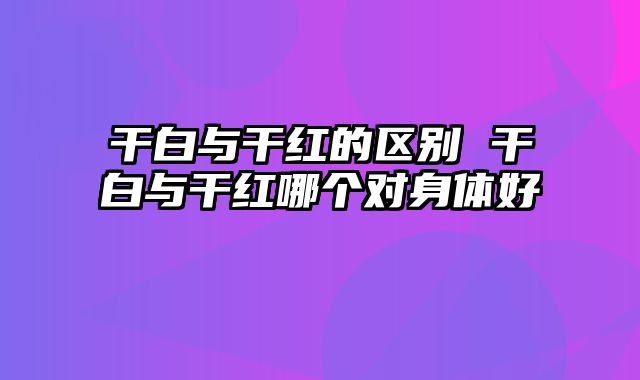 干白与干红的区别 干白与干红哪个对身体好