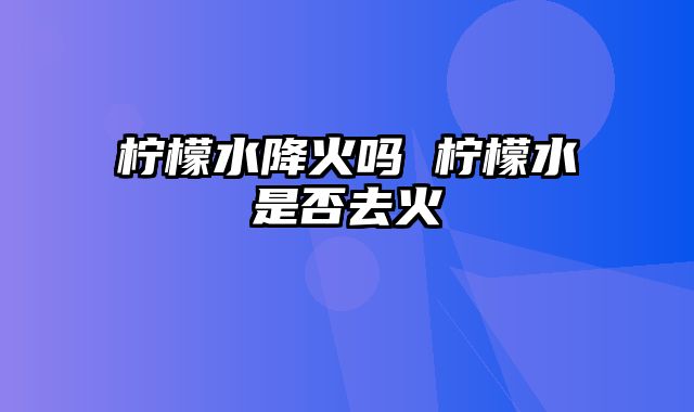 柠檬水降火吗 柠檬水是否去火