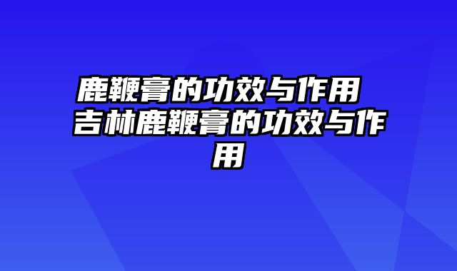 鹿鞭膏的功效与作用 吉林鹿鞭膏的功效与作用
