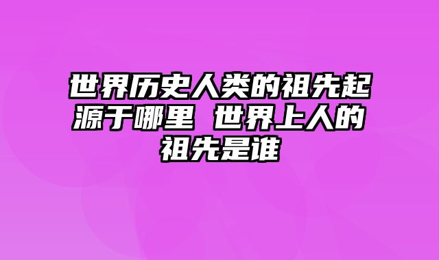 世界历史人类的祖先起源于哪里 世界上人的祖先是谁