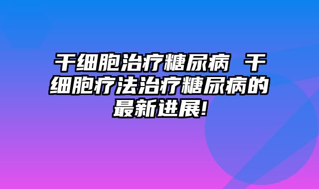 干细胞治疗糖尿病 干细胞疗法治疗糖尿病的最新进展!
