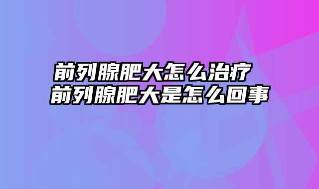 前列腺肥大怎么治疗 前列腺肥大是怎么回事