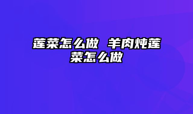 莲菜怎么做 羊肉炖莲菜怎么做