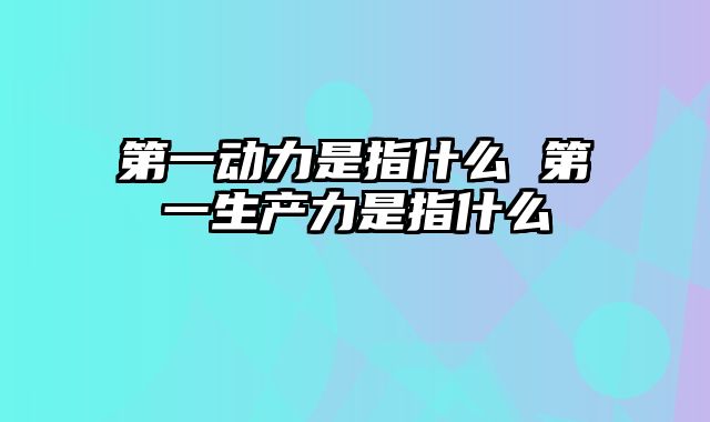 第一动力是指什么 第一生产力是指什么