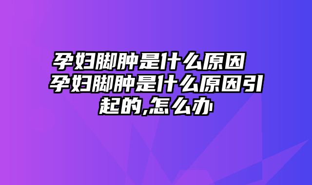 孕妇脚肿是什么原因 孕妇脚肿是什么原因引起的,怎么办