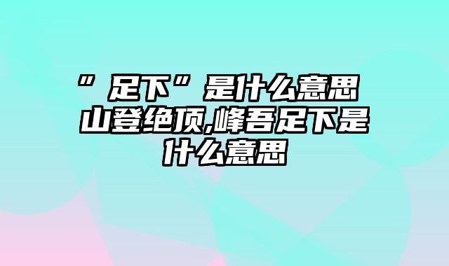 ”足下”是什么意思 山登绝顶,峰吾足下是什么意思