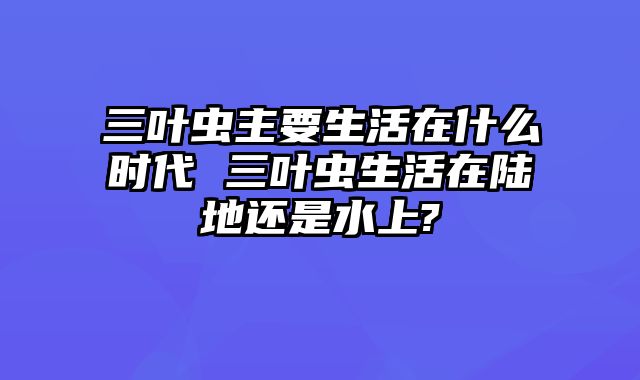 三叶虫主要生活在什么时代 三叶虫生活在陆地还是水上?