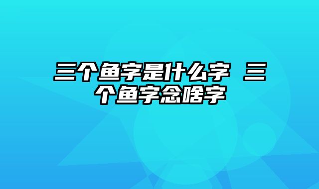 三个鱼字是什么字 三个鱼字念啥字