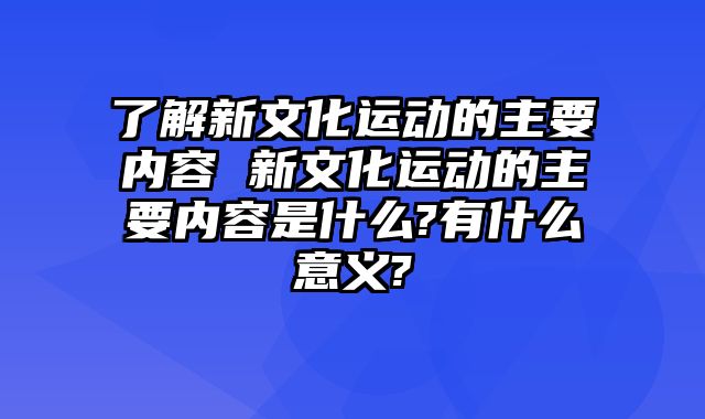 了解新文化运动的主要内容 新文化运动的主要内容是什么?有什么意义?