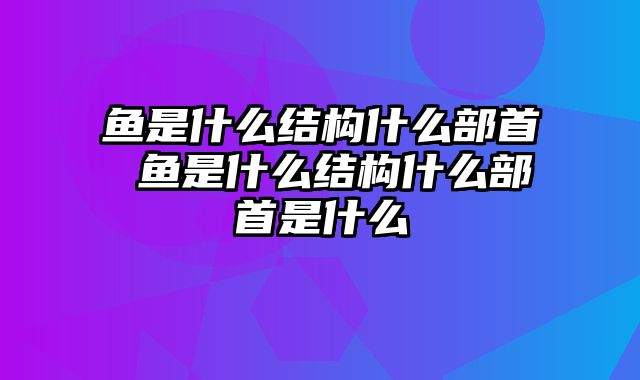 鱼是什么结构什么部首 鱼是什么结构什么部首是什么