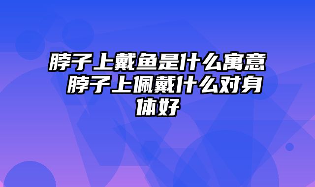 脖子上戴鱼是什么寓意 脖子上佩戴什么对身体好
