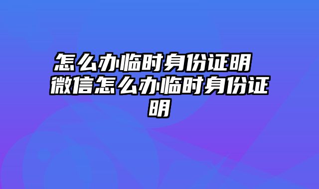 怎么办临时身份证明 微信怎么办临时身份证明