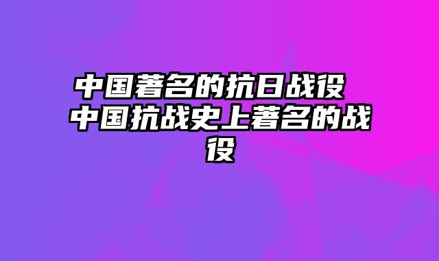 中国著名的抗日战役 中国抗战史上著名的战役