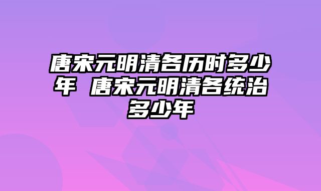 唐宋元明清各历时多少年 唐宋元明清各统治多少年