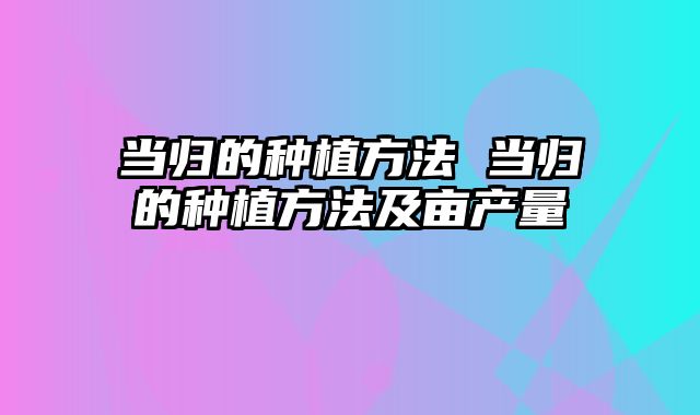 当归的种植方法 当归的种植方法及亩产量