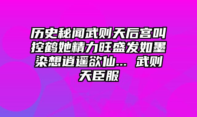 历史秘闻武则天后宫叫控鹤她精力旺盛发如墨染想逍遥欲仙... 武则天臣服