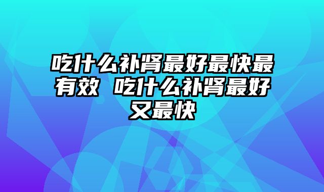 吃什么补肾最好最快最有效 吃什么补肾最好又最快