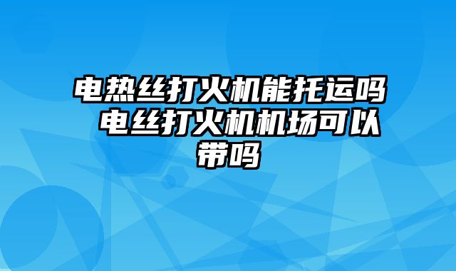 电热丝打火机能托运吗 电丝打火机机场可以带吗