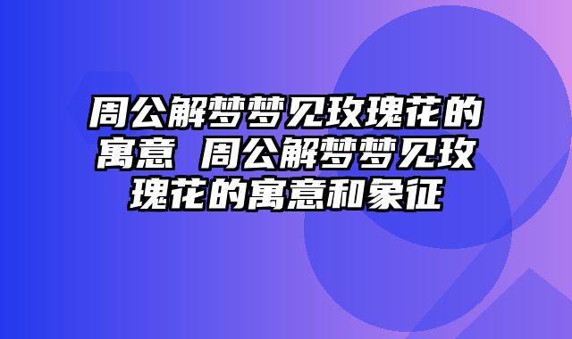 周公解梦梦见玫瑰花的寓意 周公解梦梦见玫瑰花的寓意和象征