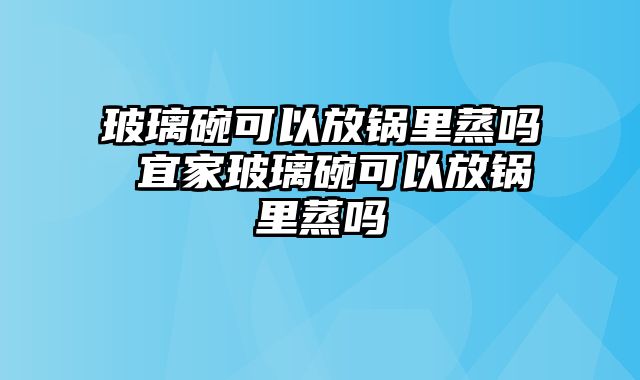 玻璃碗可以放锅里蒸吗 宜家玻璃碗可以放锅里蒸吗