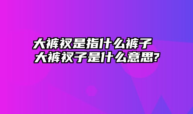 大裤衩是指什么裤子 大裤衩子是什么意思?