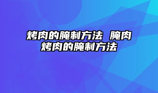 烤肉的腌制方法 腌肉烤肉的腌制方法