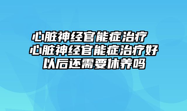 心脏神经官能症治疗 心脏神经官能症治疗好以后还需要休养吗