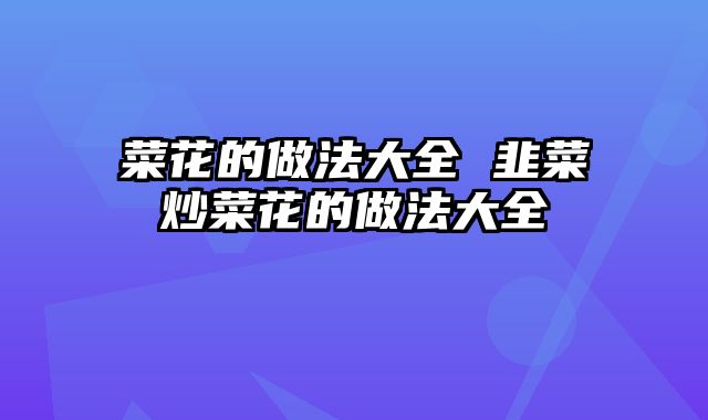 菜花的做法大全 韭菜炒菜花的做法大全