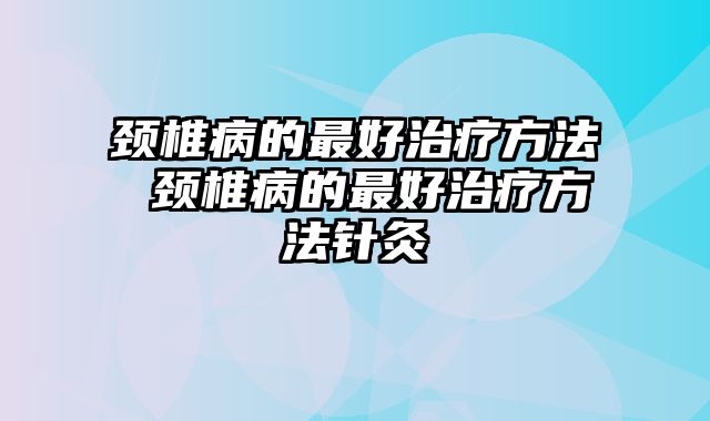 颈椎病的最好治疗方法 颈椎病的最好治疗方法针灸